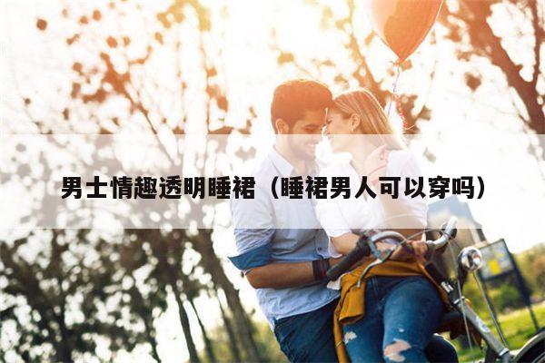男士情趣透明睡裙（睡裙男人可以穿吗）