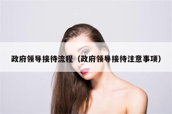 政府领导接待流程（政府领导接待注意事项）