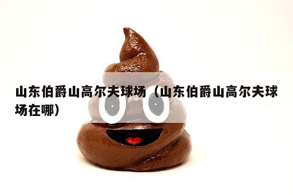 山东伯爵山高尔夫球场（山东伯爵山高尔夫球场在哪）