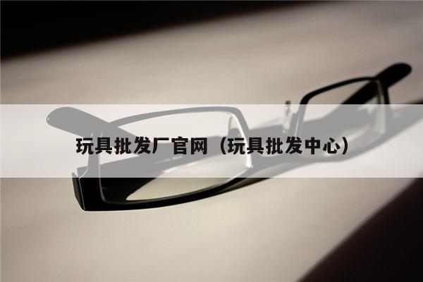 玩具批发厂官网（玩具批发中心）