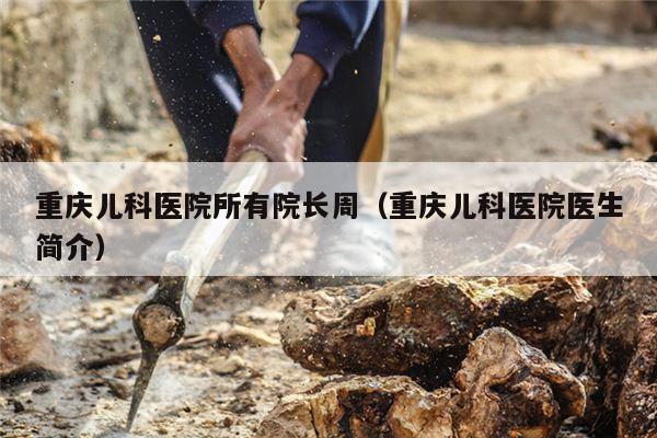 重庆儿科医院所有院长周（重庆儿科医院医生简介）