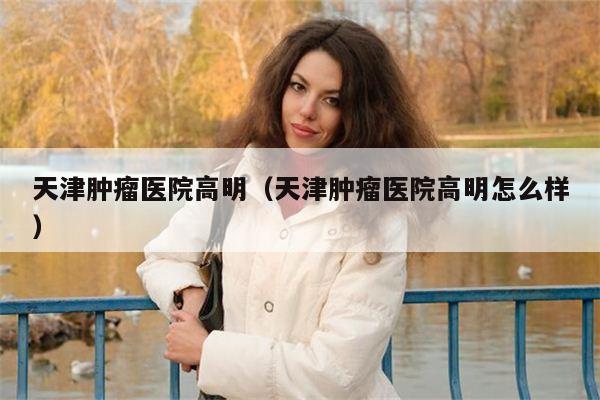 天津肿瘤医院高明（天津肿瘤医院高明怎么样）