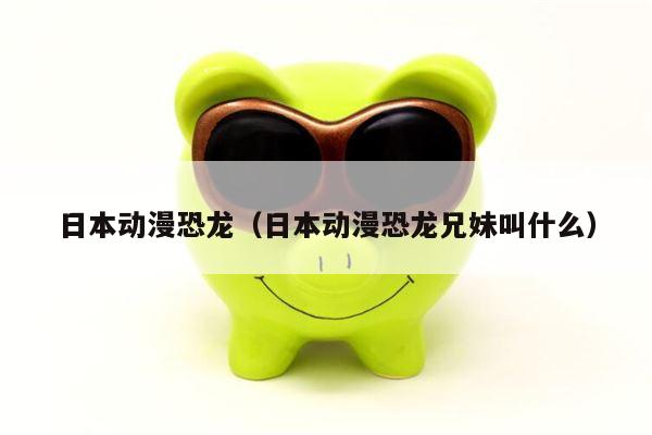日本动漫恐龙（日本动漫恐龙兄妹叫什么）