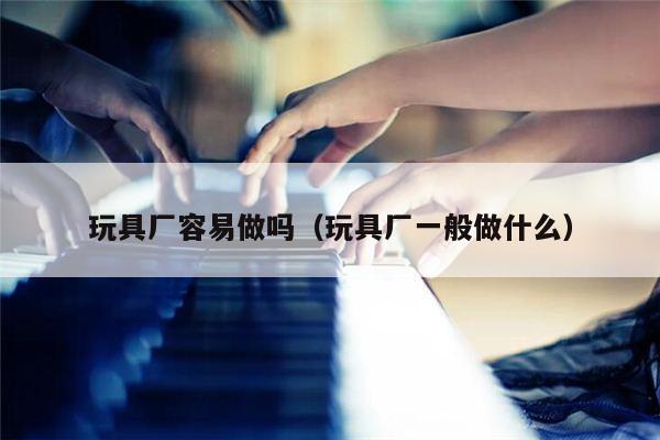 玩具厂容易做吗（玩具厂一般做什么）