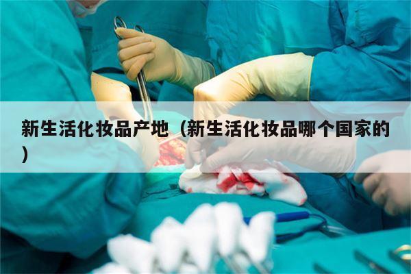 新生活化妆品产地（新生活化妆品哪个国家的）