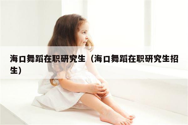 海口舞蹈在职研究生（海口舞蹈在职研究生招生）