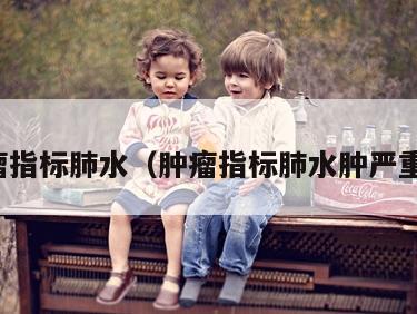 肿瘤指标肺水（肿瘤指标肺水肿严重吗）